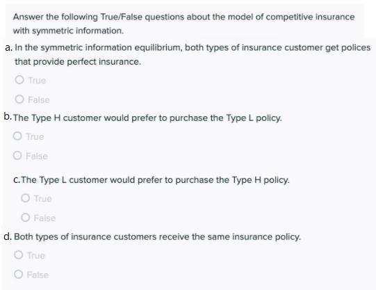 Answer the following True/False questions about the model of competitive insurance
with symmetric information.
a. In the symmetric information equilibrium, both types of insurance customer get polices
that provide perfect insurance.
O True
O False
b.The Type H customer would prefer to purchase the Type L policy.
O True
O False
C. The Type L customer would prefer to purchase the Type H policy.
O True
O False
d. Both types of insurance customers receive the same insurance policy.
O True
O False
