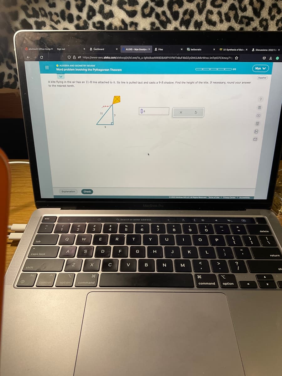 Microsoft Office Home X
.
shift
C
fn
tab
caps lock
esc
~
22
Sign out
!
ALGEBRA AND GEOMETRY REVIEW
Word problem involving the Pythagorean Theorem
Explanation
1
2655
Q
X
A
Z
A kite flying in the air has an 11-ft line attached to it. Its line is pulled taut and casts a 9-ft shadow. Find the height of the kite. If necessary, round your answer
to the nearest tenth.
@
2
Dashboard
O8 https://www-awu.aleks.com/alekscgi/x/isl.exe/1o_u-IgNsikasNW8D8A9PVVfWTn8uF4bDZyGNt3JMkrWrxs-imTqtl37CXmcy7Y
Check
W
S
#
3
X
H
control option command
11
E
9
X
D
$
4
с
ALEKS-Mya Goodye: X
R
F
Q Search or enter address
5
V
T
0₁
G
MacBook Pro
6
Files
B
Y
&
7
H
+
U
N
X
.
8
J
X
beSocratic
↑
Ⓒ2022 McGraw Hill LLC. All Rights Reserved. Terms of Use | Privacy Center
I
M
(
9
K
ODO▬▬0/5
5
< 2
O
<
I
X
H
)
0
L
3.1 Synthesis of Biolo X
4
P
-
>
:
;
I
{
+
[
command option
Accessibilty
?
I
O
"1
.
}
1
Discussions: 2022 Fax
Mya V
Español
14
?
delete
return
sh