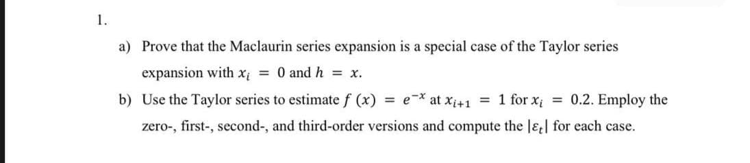 1.
a) Prove that the Maclaurin series expansion is a special case of the Taylor series
expansion with xị = 0 and h = x.
b) Use the Taylor series to estimate f (x)
e-* at xi+1 = 1 for x = 0.2. Employ the
%3D
zero-, first-, second-, and third-order versions and compute the lɛt| for each case.
