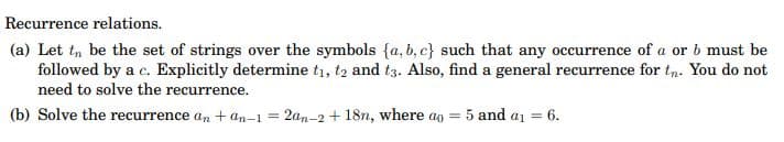 Recurrence relations.
(a) Let tn be the set of strings over the symbols {a, b, c} such that any occurrence of a or b must be
followed by a c. Explicitly determine t1, t2 and t3. Also, find a general recurrence for t,n. You do not
need to solve the recurrence.
(b) Solve the recurrence an + an-1 = 2an-2 + 18n, where ao =
5 and a1 = 6.
%3D
