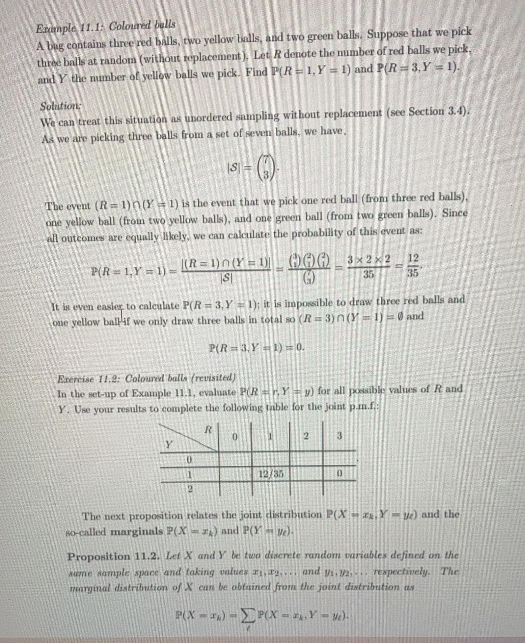 Erample 11.1: Coloured balls
A bag contains three red balls, two yellow balls, and two green balls. Suppose that we pick
three balls at random (without replacement). Let R denote the number of red balls we pick,
and Y the nunber of yellow balls we pick. Find P(R= 1, Y = 1) and P(R = 3,Y = 1).
Solution:
We can treat this situation as unordered sampling without replacement (see Section 3.4).
As we are picking three balls from a set of seven balls, we have,
S 3D
3
The event (R= 1)n(Y 1) is the event that we pick one red ball (from three red balls),
one yellow ball (from two yellow balls), and one green ball (from two green balls). Since
all outcomes are equally likely, we can calculate the probability of this event as:
(R = 1)n(Y = 1)_ G)) 3× 2 x 2
12
%3D
P(R 1,Y = 1) =
35
35
It is even easier to calculate P(R 3,Y 1); it is impossible to draw three red balls and
one yellow ballif we only draw three balls in total so (R=3)n(Y%3D1)%3= 0 and
P(R 3,Y 1)=0.
Erercise 11.2: Coloured balls (revisited)
In the set-up of Example 11.1, evaluate P(R=r,Y = y) for all possible values of R and
Y. Use your results to complete the following table for the joint p.m.f.:
3
12/35
The next proposition relates the joint distribution P(X-,Y y) and the
So-called marginals P(X ) and P(Y y)-
Proposition 11.2. Let X and Y be two discrete random variables defined on the
same sample space and taking values r1,22,... and y1,2.... respectively. The
marginal distribution of X can be obtained from the joint distribution as
P(X- ) -FOx - . Y = y).
