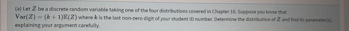 (a) Let Z be a discrete random variable taking one of the four distributions covered in Chapter 10. Suppose you know that
Var(Z) = (k + 1)E(Z) where k is the last non-zero digit of your student ID number. Determine the distribution of Z and find its parameter(s),
explaining your argument carefully.
