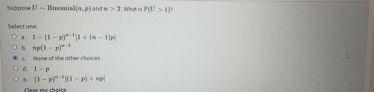 Suppose U ~
Binomial(n, p) and n > 2. What is P(U > 1)?
Select one:
(1 – p)" -(1 + (n – 1)p]
O b. mp(1 – p)"1
O a. 1-
C.
None of the other choices
O d. 1-p
O e. (1 – p)"-'(1 – p) + np]
Clear my choice
