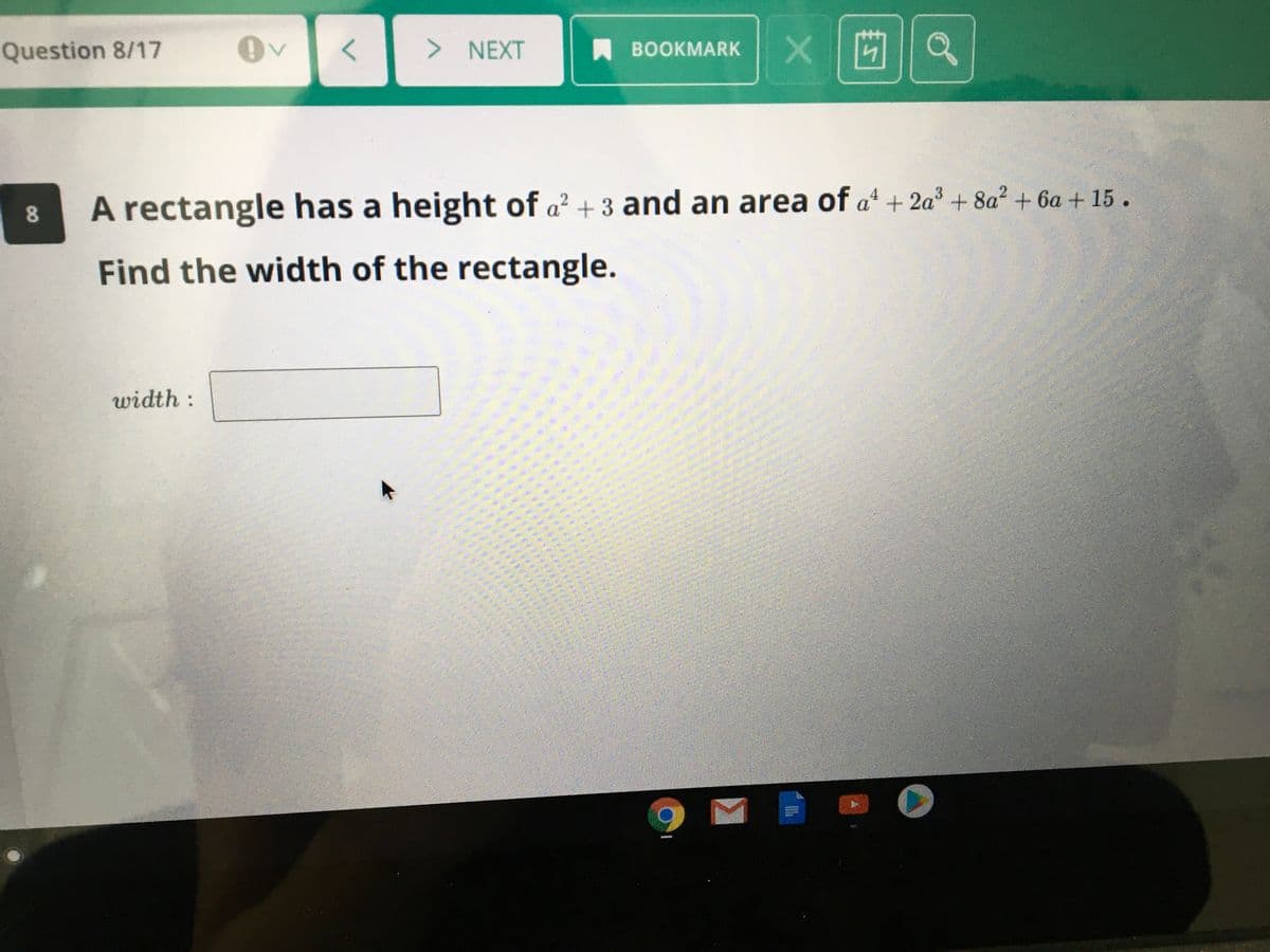 Question 8/17
x|凹1a
> NEXT
A BOOKMARK
A rectangle has a height of a + 3 and an area of a + 2a + 8a2 + 6a + 15.
4
Find the width of the rectangle.
width :
8.
