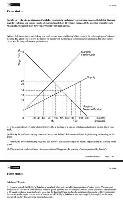 AP C
Factor Markets
Include correctly labeled diagrams, if useful or required, in explaining your answers. A correctly labeled diagram
must have all axes and curves clearly labeled and must show directional changes. If the question prompts you to
"Calculate," you must show how you arrived at your final answer.
Bobby's Bakehouse is the only bakery in a small remote town, and Bobby's Bakehouse is the only employer of bakers in
the area. The graph below shows the market for bakers with the marginal factor (resource) cost curve, the labor supply
curve, and the marginal revenue product curve.
Wage Rate ($)
22 22 2
20
16
13
10
0
30 45 60 80 100 120135150
90
Marginal
Factor Cost
Supply
Factor Markets
Marginal
Revenue Product
Jox
180 200
Quantity
of Bakers
160
(a) If the wage rate is $13, state whether there will be a shortage or a surplus of bakers and calculate its size. Show your
work
(b) Identify the profit-maximizing number of bakers that Bobby's Bakehouse will hire. Explain using the labeling on the
graph
(c) Identify the profit-maximizing wage rate that Bobby's Bakehouse will pay its bakers, Explain using the labeling on the
graph
(d) If the marginal product of bakers increases, what will happen to the quantity of output produced by Bobby's
AP Microeconomics Page 11 of 13
Bakehouse? Explain
(e) Assume instead that Bobby's Bakehouse uses both labor and capital in its production of baked goods. The marginal
product of the last unit of labor hired is 16 baked goods per hour and the marginal product of the last unit of capital rented
is 50 baked goods per hour; the hourly wage rate for labor is $8 and the hourly rental price for capital is $5. To minimize
the cost of producing its current level of output, should Bobby's Bakehouse rent more capital, less capital, or the same
amount of capital? Explain using marginal analysis.