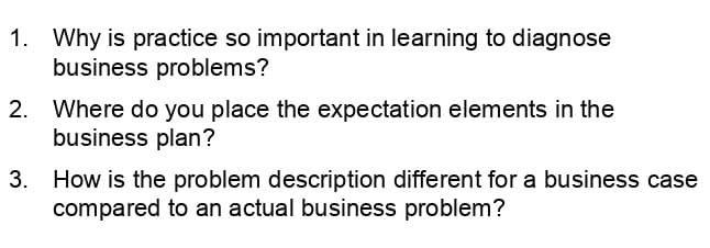 1. Why is practice so important in learning to diagnose
business problems?
2. Where do you place the expectation elements in the
business plan?
3. How is the problem description different for a business case
compared to an actual business problem?
