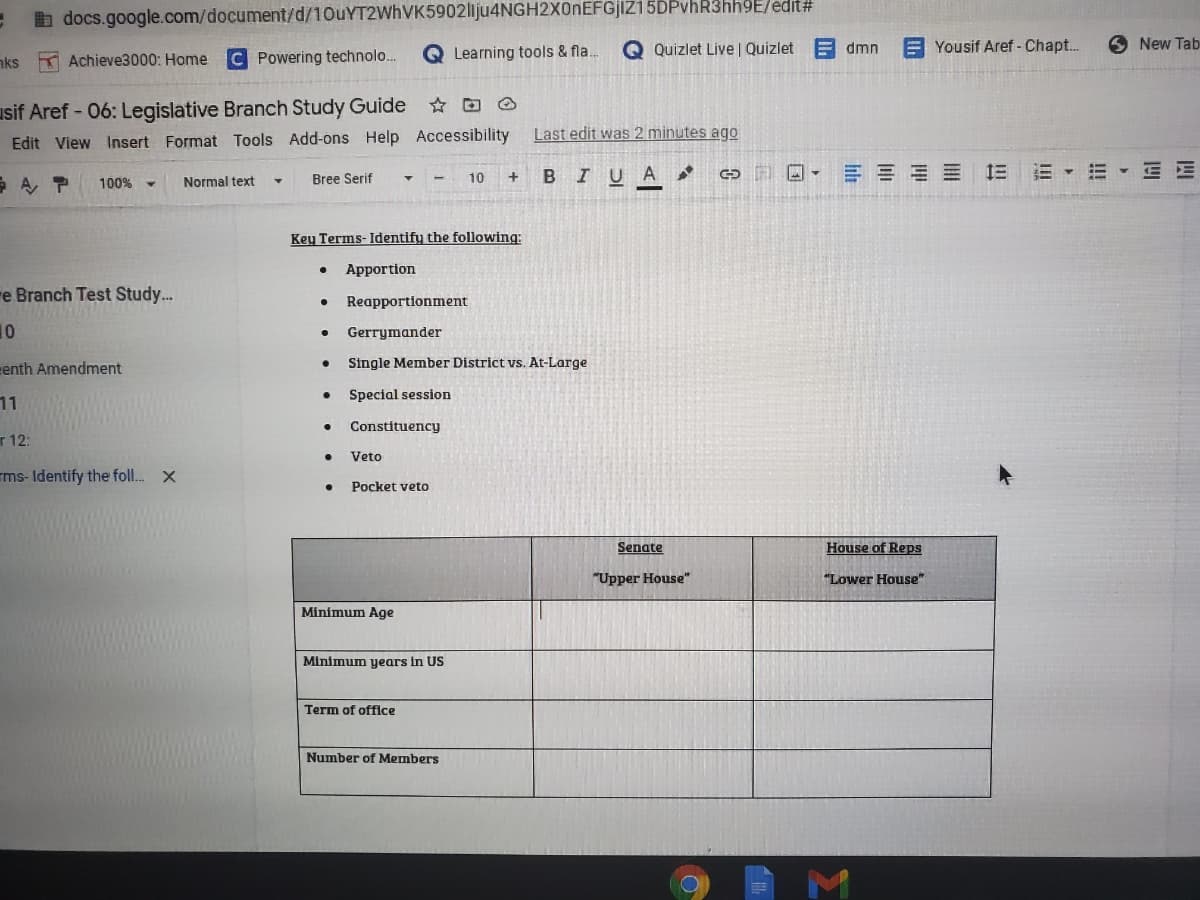 b docs.google.com/document/d/10uYT2WhVK5902liju4NGH2X0nEFGjIZ15DPvhR3hh9E/edit#
Q Learning tools & fla.
Q Quizlet Live | Quizlet
E dmn
E Yousif Aref - Chapt.
O New Tab
aks K Achieve3000: Home
C Powering technolo.
usif Aref - 06: Legislative Branch Study Guide O
Edit View Insert Format Tools Add-ons Help Accessibility
Last edit was 2 minutes ago
Bree Serif
10
B IU
A
100%
Normal text
Key Terms- Identify the following:
Apportion
e Branch Test Study..
Reapportionment
10
Gerrymander
eenth Amendment
Single Member District vs. At-Large
Special session
11
Constituency
r 12:
Veto
ms-Identify the foll. X
Pocket veto
Senate
House of Reps
"Upper House"
"Lower House"
Minimum Age
Minimum years in US
Term of offilce
Number of Members
M.
