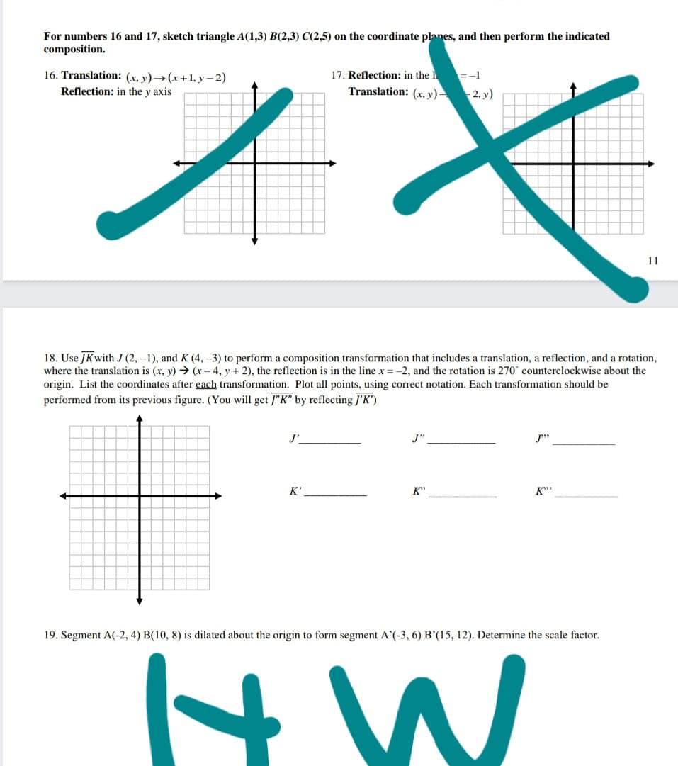 For numbers 16 and 17, sketch triangle A(1,3) B(2,3) C(2,5) on the coordinate planes, and then perform the indicated
composition.
16. Translation: (x, y)→(x+1,y– 2)
17. Reflection: in the I =-1
Translation: (x, y) 2. y)
Reflection: in the y axis
11
18. Use JKwith J (2, –1), and K (4, –3) to perform a composition transformation that includes a translation, a reflection, and a rotation,
where the translation is (x, y) → (x - 4, y + 2), the reflection is in the line x = -2, and the rotation is 270° counterclockwise about the
origin. List the coordinates after each transformation. Plot all points, using correct notation. Each transformation should be
performed from its previous figure. (You will get J"K" by reflecting J'K")
J'
J"
p"
K'
K"
K**
19. Segment A(-2, 4) B(10, 8) is dilated about the origin to form segment A'(-3, 6) B'(15, 12). Determine the scale factor.
