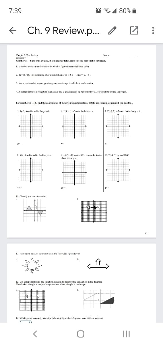 7:39
@ 80% i
Ch. 9 Review.p..
Chapter 9 Test Review
Geometry
Numbers 1-4 are true or false. If you answer false, cross out the part that is incorreet.
1. A reflection is a transformation in which a figure is rurned about a point.
2 Given P(4, -2). the image after a translation of (x+ 2, y- 1) is P( 2, -3)
3. An openution that maps a pre-image onto an image is called a transformation.
4. A composition of a reflection over x axis and y axis can also be performed by a 180" rotation around the origin.
For numbers 5- 10, lind the coordinates of the given transformation. (Only use coordinate plane if you need to).
5. Z2.9) reflected in the y axis.
6. 4. -) reflected in the x axis
1.XI-2, 2) reflected in the line y= L
8. V4, 6) reflected in the line y =x.
9. U-3, -1) rotated 90 counterclockwise
about the origin.
10. 71-4, 3) rotated 180
I1. Classify the transformation.
12. How many lines of symmetry does the following figure have?
b.
13. Use component form and function notation to describe the translation in the diagram.
The shaded triangle is the pre-image and the white triangle is the image.
14. What type of symmetry does the following figure have? (plane, axis, both, ar neither)
II
