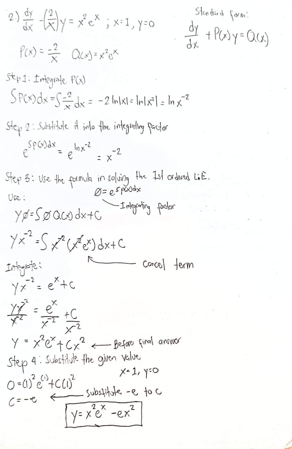 (2) = -√²)y = x³²c* ; x = 1, y=0
dx
P(x) = = = = Q(x) = x ² ex
Step 1: Integrate P(x)
SPCx) dx = S÷dx = -2 Inlxl = lr|x²| = In x^²
Step 2: Substitute it into the integrating factor
SP(x) dx
e
Inx-2
e
#
Integrate:
Yx² = ex+c
X
Yø=SØ QCxdx + c
Y x ² = S x²(x^² ex) dx + C
Step 3: Use the formula in solving the 1st ordered LiE.
Use:
Ø= espax) dx
-2
= X
+C
-Integrating factor
= e
X
2
y = x² e² + (x³²
Step 4: Substitute the given value
0 =(1) ² e ²0 +C (1) ²
(1)
(=-e
Before final answer
dy
dx
Cancel term
x= 1, y =o
Substitute -e to c
2
y=x²e² - ex²
Standard form:
+ P(x) y = Q(x)