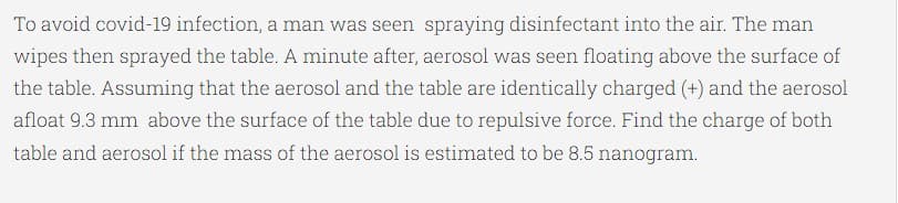 To avoid covid-19 infection, a man was seen spraying disinfectant into the air. The man
wipes then sprayed the table. A minute after, aerosol was seen floating above the surface of
the table. Assuming that the aerosol and the table are identically charged (+) and the aerosol
afloat 9.3 mm above the surface of the table due to repulsive force. Find the charge of both
table and aerosol if the mass of the aerosol is estimated to be 8.5 nanogram.
