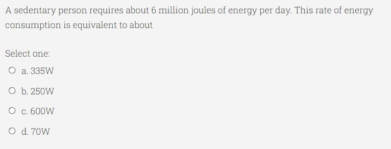 A sedentary person requires about 6 million joules of energy per day. This rate of energy
consumption is equivalent to about
Select one:
O a. 335W
O b. 250W
O c. 600W
O d. 70W
