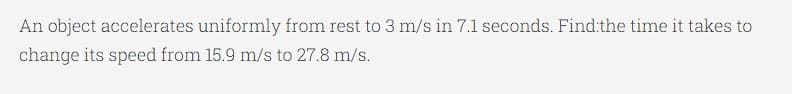 An object accelerates uniformly from rest to 3 m/s in 7.1 seconds. Find:the time it takes to
change its speed from 15.9 m/s to 27.8 m/s.
