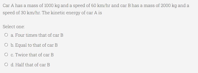 Car A has a mass of 1000 kg and a speed of 60 km/hr and car B has a mass of 2000 kg and a
speed of 30 km/hr. The kinetic energy of car A is
Select one:
O a. Four times that of car B
O b. Equal to that of car B
O c. Twice that of car B
O d. Half that of car B
