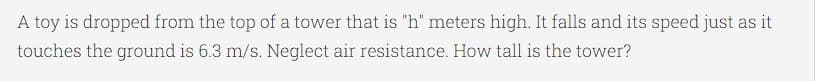 A toy is dropped from the top of a tower that is "h" meters high. It falls and its speed just as it
touches the ground is 6.3 m/s. Neglect air resistance. How tall is the tower?
