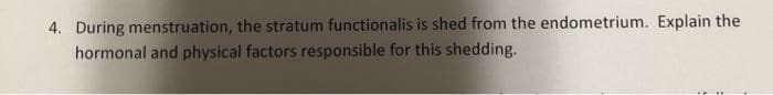 4. During menstruation, the stratum functionalis is shed from the endometrium. Explain the
hormonal and physical factors responsible for this shedding.
