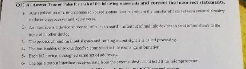 Q1) A- Answer True or False for ench of the following statements and correct the incorrect statements.
1 Any application of a microprocessor-based system does not require the transfer of data between extemal circuitry
to the microprocessor and verse versa.
2- An interface is a device and/or set of rules to match the output of multiple devices to send information's to the
input of another device
3. The process of reading input signals and sending output signals is called processing.
4. The bus enables only one deceive connected to it to exchange information.
5. Each 1/O device is assigned same set of addresses.
6- The basic output interface receives data from the external device and hold it for microprocessor.
