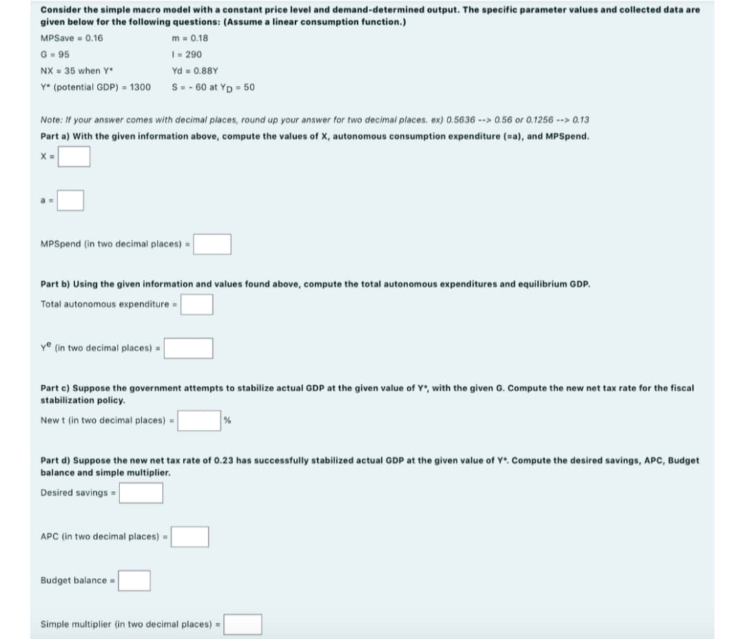 Consider the simple macro model with a constant price level and demand-determined output. The specific parameter values and collected data are
given below for the following questions: (Assume a linear consumption function.)
MPSave = 0.16
m = 0.18
G= 95
I- 290
NX = 35 when Y
Yd = 0.88Y
Y* (potential GDP) = 1300
S = - 60 at Yp = 50
Note: If your answer comes with decimal places, round up your answer for two decimal places. ex) 0.5636 --> 0.56 or 0.1256 --> 0.13
Part a) With the given information above, compute the values of X, autonomous consumption expenditure (=a), and MPSpend.
a =
MPSpend (in two decimal places)
Part b) Using the given information and values found above, compute the total autonomous expenditures and equilibrium GDP.
Total autonomous expenditure =
ye (in two decimal places) =
Part c) Suppose the government attempts to stabilize actual GDP at the given value of Y*, with the given G. Compute the new net tax rate for the fiscal
stabilization policy.
New t (in two decimal places) =
%
Part d) Suppose the new net tax rate of 0.23 has successfully stabilized actual GDP at the given value of Y*. Compute the desired savings, APC, Budget
balance and simple multiplier.
Desired savings =
APC (in two decimal places) =
Budget balance =
Simple multiplier (in two decimal places) =

