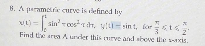 8. A parametric curve is defined by
x(t) = sin² Tcos² Tdt, y(t) = sint, for
TC
<t<
3
Find the area A under this curve and above the x-axis.
T