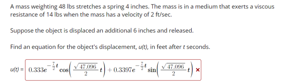 A mass weighting 48 lbs stretches a spring 4 inches. The mass is in a medium that exerts a viscous
resistance of 14 lbs when the mass has a velocity of 2 ft/sec.
Suppose the object is displaced an additional 6 inches and released.
Find an equation for the object's displacement, u(t), in feet after t seconds.
u(t)= 0.333e COS
47.096
2
t +0.3397e
t
sin
47.096
2
tx