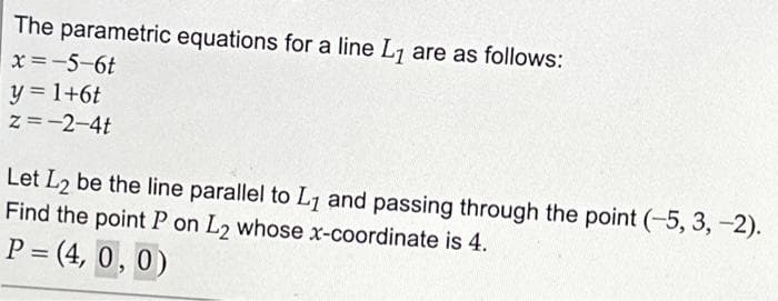 The parametric equations for a line L₁ are as follows:
x=-5-6t
y = 1+6t
Z=-2-4t
Let L2 be the line parallel to L₁ and passing through the point (-5, 3, -2).
Find the point P on L2 whose x-coordinate is 4.
P =(4, 0, 0)