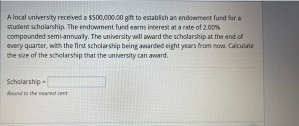 A local university received a $500,000.00 gift to establish an endowment fund for a
student scholarship. The endowment fund earns interest at a rate of 2.00%
compounded semi-annually. The university will award the scholarship at the end of
every quarter, with the first scholarship being awarded eight years from now. Calculate
the size of the scholarship that the university can award.
Scholarship -
=
Round to the nearest cent