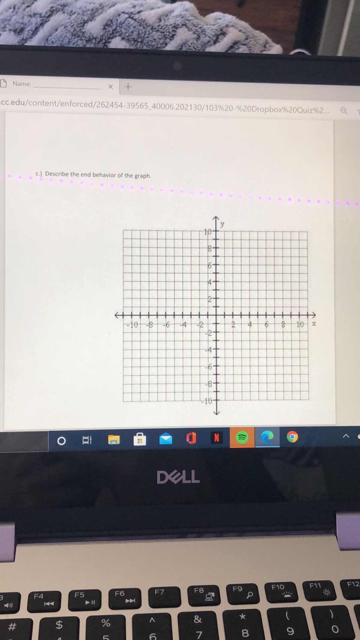 9 Name:
c.edu/content/enforced/262454-39565 40006.202130/103%20-%20Dropbox%20Quiz%2...
c.) Describe the end behavior of the graph.
y
10
14-
十
-108
-2
-2
10 x
-4+
=10-
DELL
F9
F10
F11
F12
F4
F5
F6
F7
F8
&
7
8
(C
%24
%23
