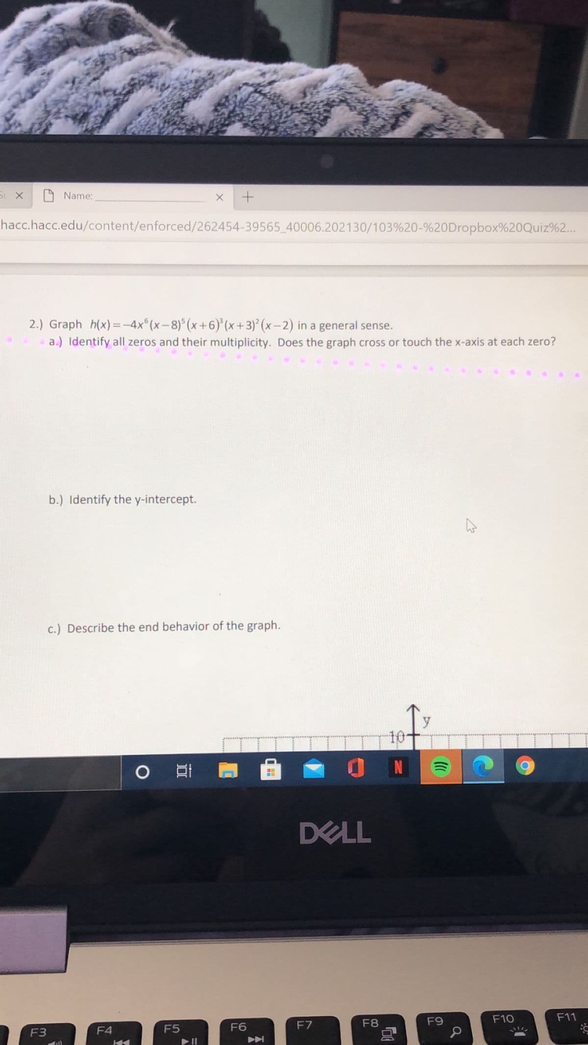 Name:
hacc.hacc.edu/content/enforced/262454-39565_40006.202130/103%20-%20Dropbox%20Quiz%2...
2.) Graph h(x)=-4x°(x-8)°(x+6)(x+3)*(x–2) in a general sense.
a.) Identify all zeros and their multiplicity. Does the graph cross or touch the x-axis at each zero?
b.) Identify the y-intercept.
c.) Describe the end behavior of the graph.
10-
O N
DELL
F8
F9
F10
F11
F4
F5
F6
F7
F3
