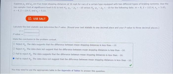 Suppose , and are true mean stopping distances at 50 mph for cars of a certain type equipped with two different types of braking systems. Use the
two-sample t testat significance level 0.01 to test Ho: #₁ #₂-10 versus Ha: #₁ #₂<-10 for the following data: m - 8, X-113.4, s₁ - 5.05,
n=8,y-129.5, and s₂ - 5.33.
LAUSE SALT
Calculate the test statistic and determine the P-value. (Round your test statistic to one decimal place and your P-value to three decimal places.)
to
P-value=
State the conclusion in the problem context.
O Reject Ho. The data suggests that the difference between mean stopping distances is less than-10.
O Reject Ho. The data does not suggest that the difference between mean stopping distances is less than-10.
O Fall to reject Ho. The data suggests that the difference between mean stopping distances is less than 10.
Fall to reject Ho. The data does not suggest that the difference between mean stopping distances is less than-10.
You may need to use the appropriate table in the Appendix of Tables to answer this question.