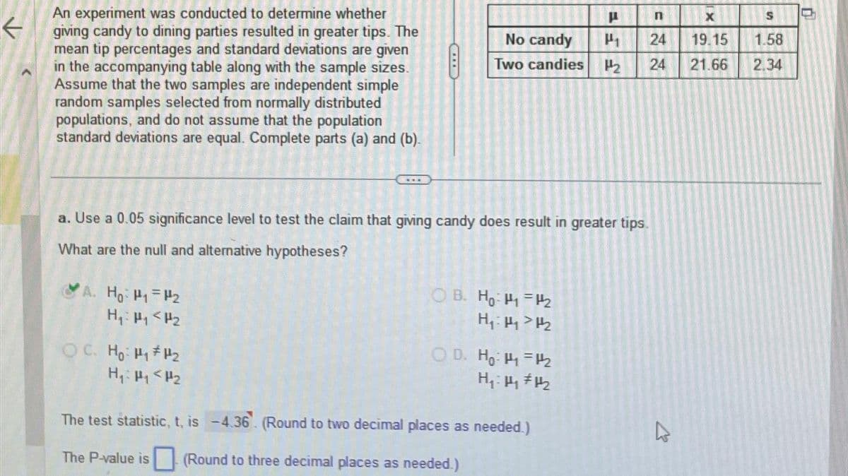 ←
An experiment was conducted to determine whether
giving candy to dining parties resulted in greater tips. The
mean tip percentages and standard deviations are given
in the accompanying table along with the sample sizes.
Assume that the two samples are independent simple
random samples selected from normally distributed
populations, and do not assume that the population
standard deviations are equal. Complete parts (a) and (b).
A. Ho: P₁=₂
H₁: P₁ P₂
8
OC. Ho: P₁ P₂
H₁: P₁ P₂
No candy
Two candies
a. Use a 0.05 significance level to test the claim that giving candy does result in greater tips.
What are the null and alternative hypotheses?
OB. Ho: 1₂
H₁: 111/₂
OD. Ho: 1₁ =12₂
H₁:1₂ #1₂
P
The test statistic, t, is -4.36. (Round to two decimal places as needed.)
The P-value is (Round to three decimal places as needed.)
FF
n
24
24
4
X
19.15
21.66
S
1.58
2.34