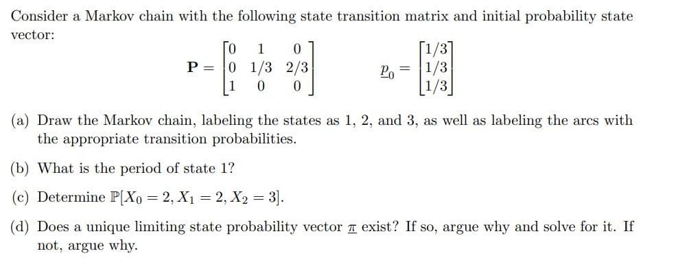 Consider a Markov chain with the following state transition matrix and initial probability state
vector:
To
P = 0 1/3
1 0
2/3
1 0 0
Po =
1/3
1/3
(a) Draw the Markov chain, labeling the states as 1, 2, and 3, as well as labeling the arcs with
the appropriate transition probabilities.
(b) What is the period of state 1?
(c) Determine P[Xo = 2, X₁ = 2, X₂ =
= 3].
(d) Does a unique limiting state probability vector exist? If so, argue why and solve for it. If
not, argue why.