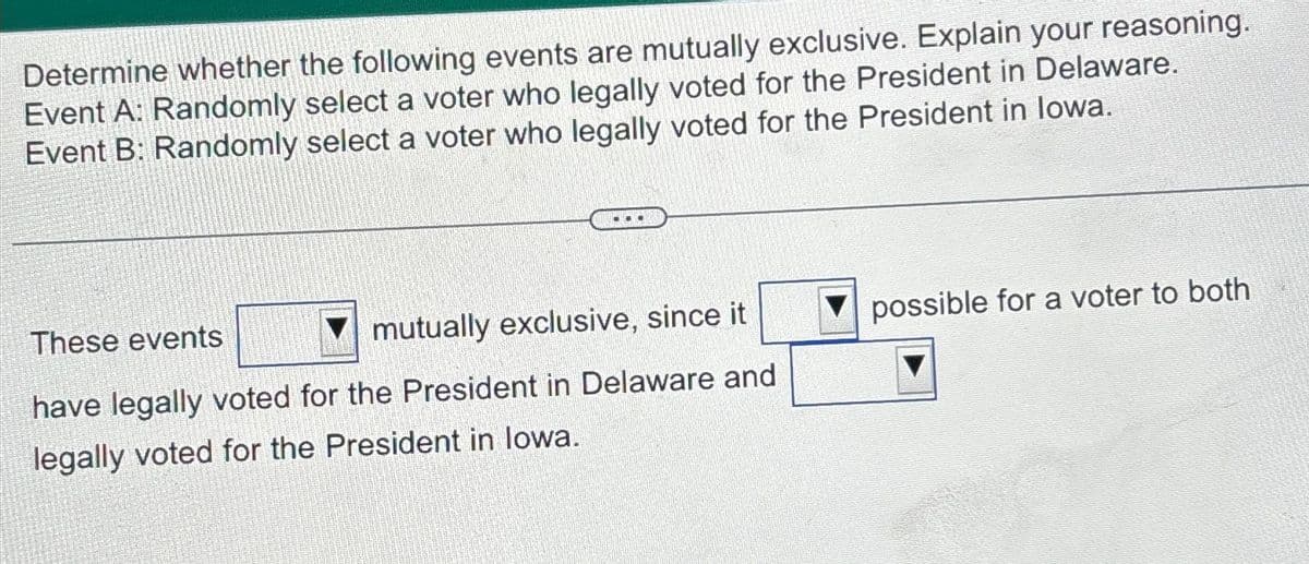 Determine whether the following events are mutually exclusive. Explain your reasoning.
Event A: Randomly select a voter who legally voted for the President in Delaware.
Event B: Randomly select a voter who legally voted for the President in lowa.
DOO
These events
mutually exclusive, since it
have legally voted for the President in Delaware and
legally voted for the President in lowa.
possible for a voter to both