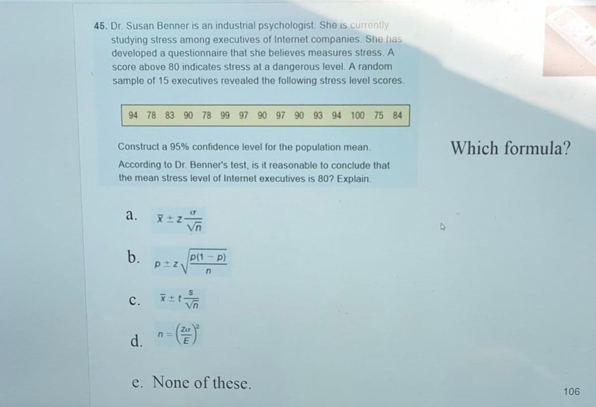 45. Dr. Susan Benner is an industrial psychologist. She is currently
studying stress among executives of Internet companies. She has
developed a questionnaire that she believes measures stress. A
score above 80 indicates stress at a dangerous level. A random
sample of 15 executives revealed the following stress level scores.
94 78 83 90 78 99 97 90 97 90 93 94 100 75 84
Construct a 95% confidence level for the population mean.
According to Dr. Benner's test, is it reasonable to conclude that
the mean stress level of Internet executives is 80? Explain.
a.
b.
C.
d.
X±Z
p±z\
p(1-P)
n
x ±1 -3
n=
Za
e. None of these.
Which formula?
106