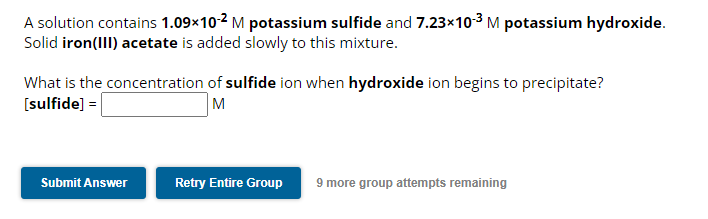 A solution contains 1.09×10-2 M potassium sulfide and 7.23×10-³ M potassium hydroxide.
Solid iron(III) acetate is added slowly to this mixture.
What is the concentration of sulfide ion when hydroxide ion begins to precipitate?
[sulfide] =
M
Submit Answer
Retry Entire Group 9 more group attempts remaining