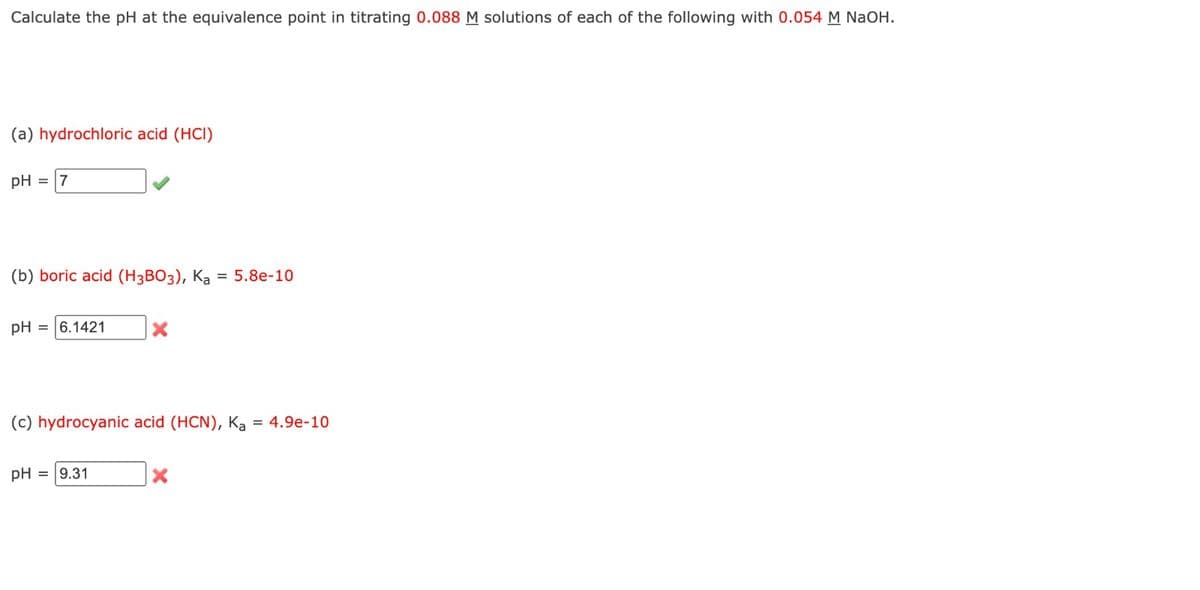 Calculate the pH at the equivalence point in titrating 0.088 M solutions of each of the following with 0.054 M NaOH.
(a) hydrochloric acid (HCI)
pH = 7
(b) boric acid (H3BO3), Ka = 5.8e-10
pH = 6.1421
X
(c) hydrocyanic acid (HCN), Ka = 4.9e-10
pH = 9.31
X