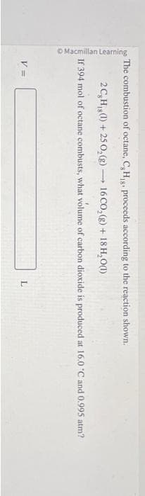 Macmillan Learning
The combustion of octane, C, H₁g, proceeds according to the reaction shown.
2 C, H,g (1) + 250₂(g) 16 CO₂(g) + 18 H₂O(1)
V =
1
If 394 mol of octane combusts, what volume of carbon dioxide is produced at 16.0 °C and 0.995 atm?
L