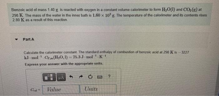 Benzoic acid of mass 1.40 g is reacted with oxygen in a constant volume calorimeter to form H₂O(1) and CO₂ (g) at
298 K The mass of the water in the inner bath is 1.60 x 10¹ g. The temperature of the calorimeter and its contents rises
2.80 K as a result of this reaction.
H
Part A
Calculate the calorimeter constant. The standard enthalpy of combustion of benzoic acid at 298 K is -3227
kJ mol CP (H₂O, 1)
M
75.3J mol K
Express your answer with the appropriate units.
News F
UA
Value
B
Units