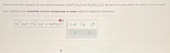 Write the net ionic equation for the reaction between AgNO, (aq) and Na₂SO, (ag). Be sure to include states of matter in your answer.
Note: Reference the Solubility of lonic compounds in water table for additional information.
Ag² (aq) + SO (ag) - AgSo.(s)