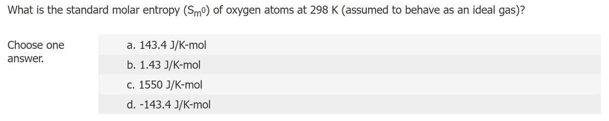 What is the standard molar entropy (Smº) of oxygen atoms at 298 K (assumed to behave as an ideal gas)?
Choose one
answer.
a. 143.4 J/K-mol
b. 1.43 J/K-mol
c. 1550 J/K-mol
d. -143.4 J/K-mol