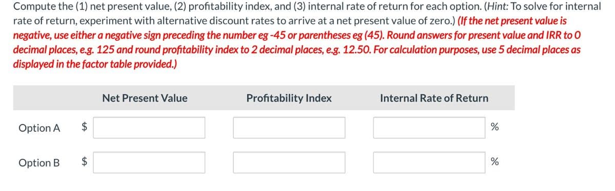 Compute the (1) net present value, (2) profitability index, and (3) internal rate of return for each option. (Hint: To solve for internal
rate of return, experiment with alternative discount rates to arrive at a net present value of zero.) (If the net present value is
negative, use either a negative sign preceding the number eg -45 or parentheses eg (45). Round answers for present value and IRR to 0
decimal places, e.g. 125 and round profitability index to 2 decimal places, e.g. 12.50. For calculation purposes, use 5 decimal places as
displayed in the factor table provided.)
Option A
Option B
$
$
LA
Net Present Value
Profitability Index
Internal Rate of Return
%
%