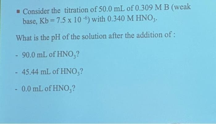 Consider the titration of 50.0 mL of 0.309 M B (weak
base, Kb =7.5 x 10-6) with 0.340 M HNO3.
What is the pH of the solution after the addition of:
- 90.0 mL of HNO₂?
- 45.44 mL of HNO3?
- 0.0 mL of HNO3?