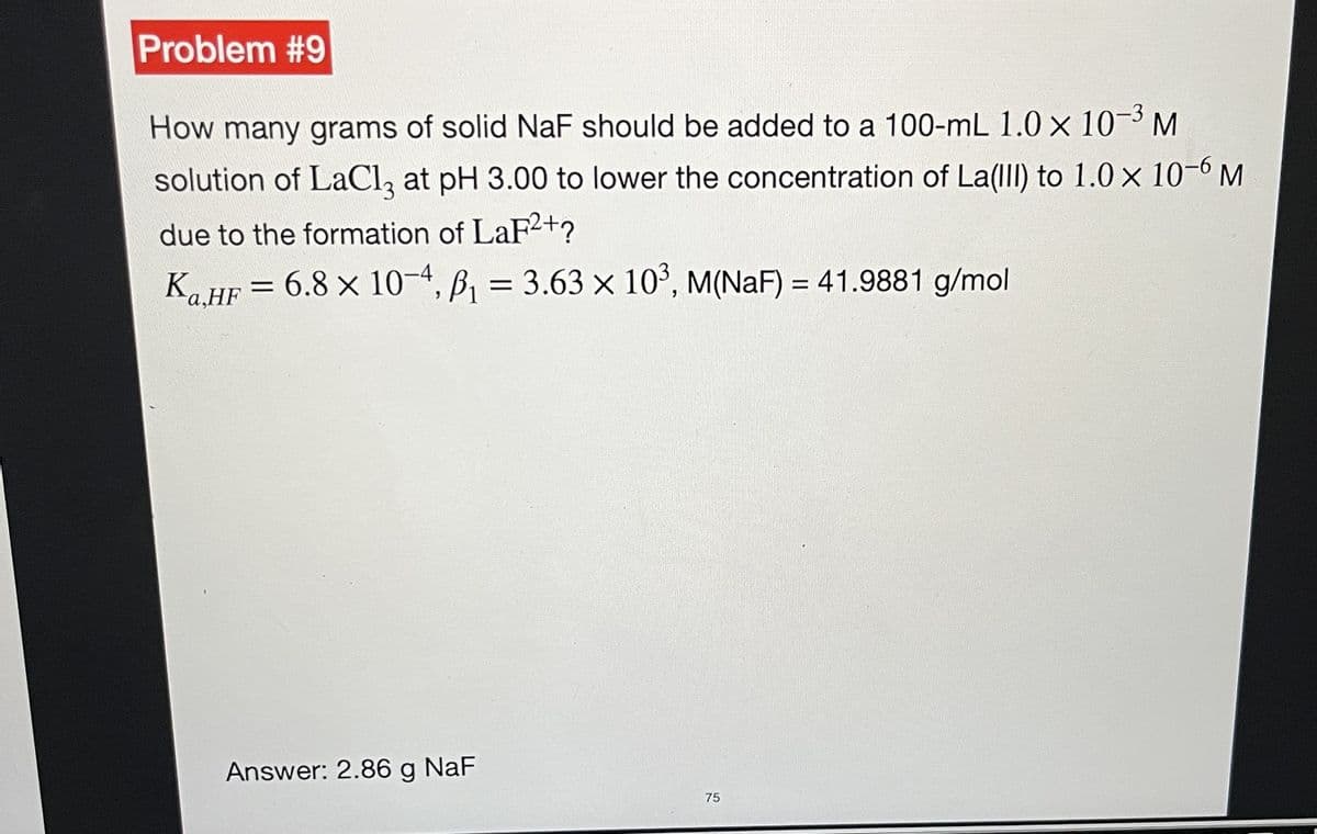 Problem #9
How many grams of solid NaF should be added to a 100-mL 1.0 × 10-³ M
solution of LaCl3 at pH 3.00 to lower the concentration of La(III) to 1.0 x 10-6 M
due to the formation of LaF²+?
Ka.HF = 6.8 x 10-4, B₁ = 3.63 x 10³, M(NAF) = 41.9881 g/mol
-
Answer: 2.86 g NaF
75