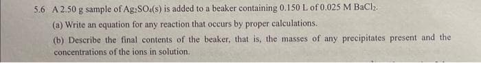 5.6 A 2.50 g sample of Ag2SO4(s) is added to a beaker containing 0.150 L of 0.025 M BaCl₂.
(a) Write an equation for any reaction that occurs by proper calculations.
(b) Describe the final contents of the beaker, that is, the masses of any precipitates present and the
concentrations of the ions in solution.