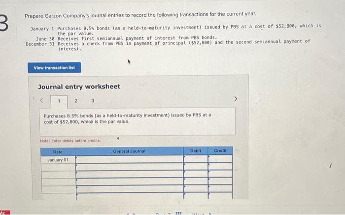 3
N
is
Prepare Garzon Company's journal entries to record the following transactions for the current year.
January 1 Purchases 8.5% bonds (as a held-to-maturity investment) issued by PBS at a cost of $52,800, which is
the par value.
June 30 Receives first semiannual payment of interest from PBS bonds.
December 31 Receives a check from PBS in payment of principal ($52,800) and the second semiannual payment of
interest.
View transaction list
Journal entry worksheet
1
2
3
Purchases 8.5% bonds (as a held-to-maturity investment) issued by PBS at a
cost of $52,800, which is the par value.
Date
January 01
Note: Enter debits before credits.
General Journal
***
Debit
Credit