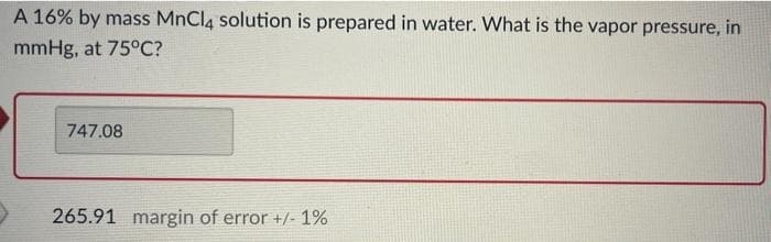 A 16% by mass MnCl4 solution is prepared in water. What is the vapor pressure, in
mmHg, at 75°C?
747.08
265.91 margin of error +/- 1%