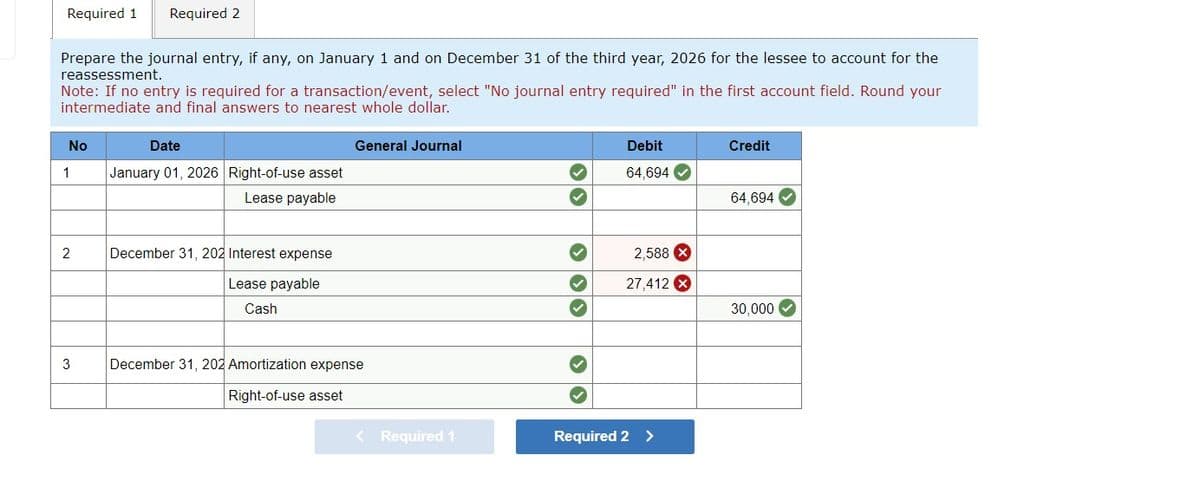 Required 1 Required 2
Prepare the journal entry, if any, on January 1 and on December 31 of the third year, 2026 for the lessee to account for the
reassessment.
Note: If no entry is required for a transaction/event, select "No journal entry required" in the first account field. Round your
intermediate and final answers to nearest whole dollar.
No
1
2
3
Date
January 01, 2026 Right-of-use asset
Lease payable
December 31, 202 Interest expense
Lease payable
Cash
General Journal
December 31, 202 Amortization expense
Right-of-use asset
< Required 1
✓
33 3
Debit
64,694
2,588 X
27,412 X
Required 2 >
Credit
64,694
30,000