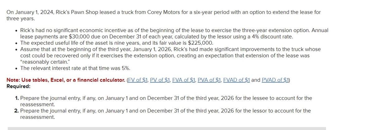 On January 1, 2024, Rick's Pawn Shop leased a truck from Corey Motors for a six-year period with an option to extend the lease for
three years.
• Rick's had no significant economic incentive as of the beginning of the lease to exercise the three-year extension option. Annual
lease payments are $30,000 due on December 31 of each year, calculated by the lessor using a 4% discount rate.
The expected useful life of the asset is nine years, and its fair value is $225,000.
• Assume that at the beginning of the third year, January 1, 2026, Rick's had made significant improvements to the truck whose
cost could be recovered only if it exercises the extension option, creating an expectation that extension of the lease was
"reasonably certain."
• The relevant interest rate at that time was 5%.
Note: Use tables, Excel, or a financial calculator. (FV of $1, PV of $1, FVA of $1, PVA of $1, FVAD of $1 and PVAD of $1)
Required:
1. Prepare the journal entry, if any, on January 1 and on December 31 of the third year, 2026 for the lessee to account for the
reassessment.
2. Prepare the journal entry, if any, on January 1 and on December 31 of the third year, 2026 for the lessor to account for the
reassessment.