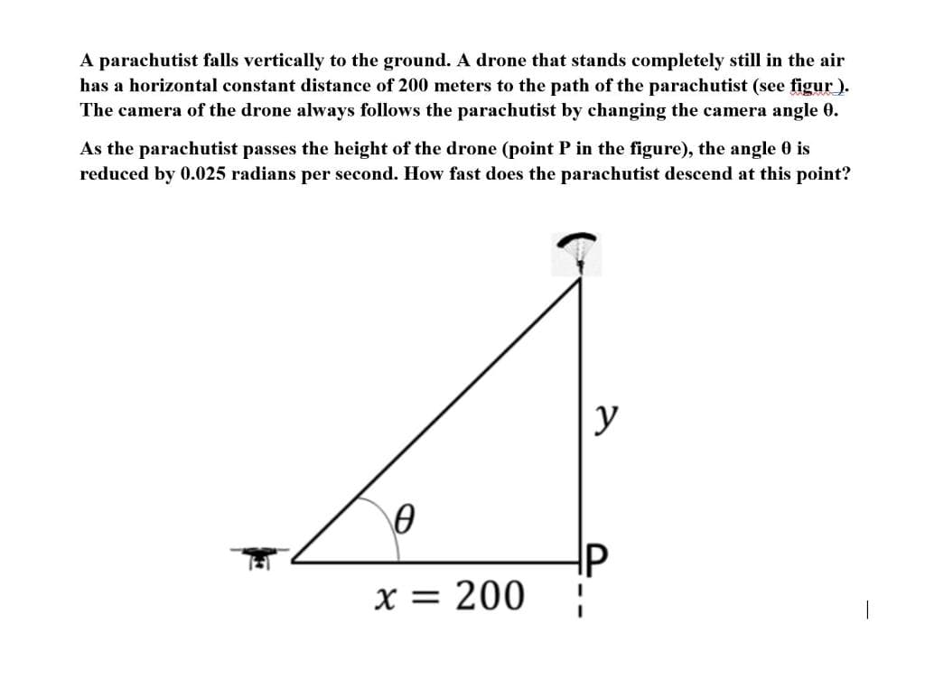 A parachutist falls vertically to the ground. A drone that stands completely still in the air
has a horizontal constant distance of 200 meters to the path of the parachutist (see figur ).
The camera of the drone always follows the parachutist by changing the camera angle 0.
As the parachutist passes the height of the drone (point P in the figure), the angle 0 is
reduced by 0.025 radians per second. How fast does the parachutist descend at this point?
y
x = 200
