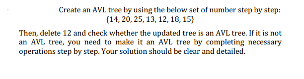 Create an AVL tree by using the below set of number step by step:
{14, 20, 25, 13, 12, 18, 15}
Then, delete 12 and check whether the updated tree is an AVL tree. If it is not
an AVL tree, you need to make it an AVL tree by completing necessary
operations step by step. Your solution should be clear and detailed.
