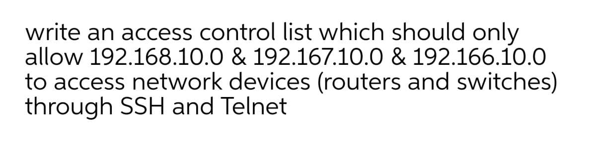 write an access control list which should only
allow 192.168.10.0 & 192.167.10.0 & 192.166.10.0
to access network devices (routers and switches)
through SSH and Telnet
